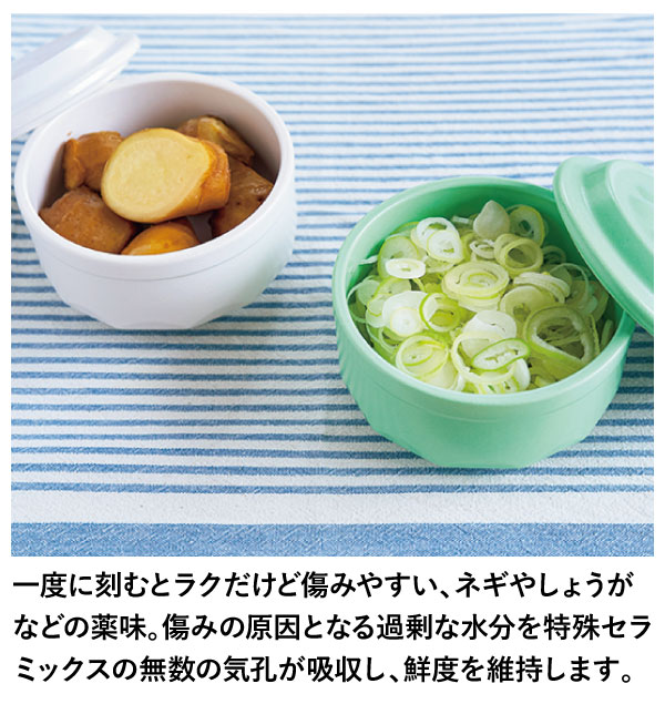 一度に刻むとラクだけど傷みやすい、ネギやしょうがなどの薬味。傷みの原因となる過剰な水分を特殊セラミックスの無数の気孔が吸収し、鮮度を維持します。