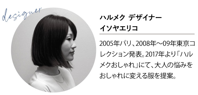 ハルメク デザイナーイソヤエリコ2005年パリ、2008年〜09年東京コレクション発表。2017年より「ハルメクおしゃれ」にて、大人の悩みをおしゃれに変える服を提案。