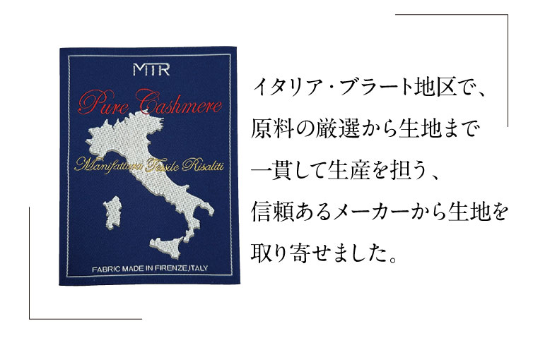 イタリア・ブラート地区で、
原料の厳選から生地まで一貫して生産を担う、信頼あるメーカーから生地を取り寄せました。
