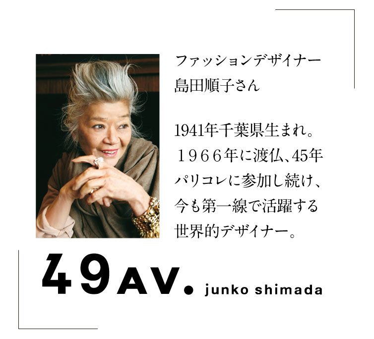 ファッションデザイナー
島田順子さん1941年千葉県生まれ。1966年に渡仏、45年パリコレに参加し続け、今も第一線で活躍する世界的デザイナー。