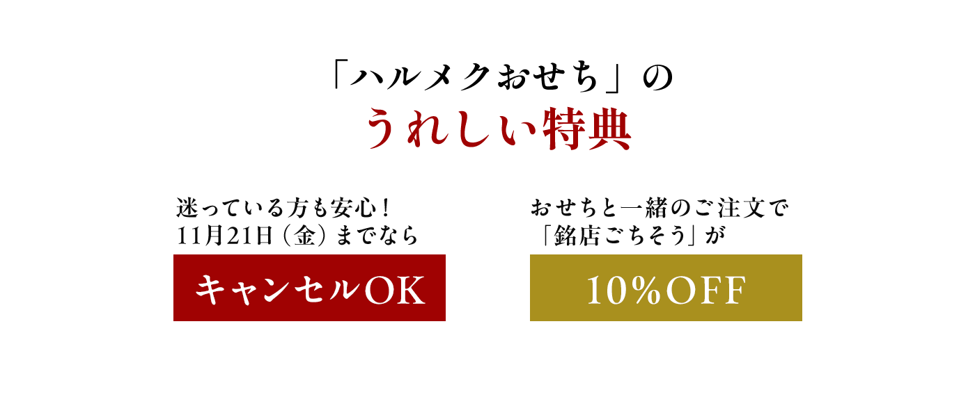 「ハルメクおせち」のうれしい特典 【特典その1】10月4日(金)までの早期ご注文特典 送料無料 【特典その2】迷っている方も安心! 11月22日(金)までならキャンセルOK 【特典その3】おせちと一緒のご注文で「銘店ごちそう」が10%OFF
