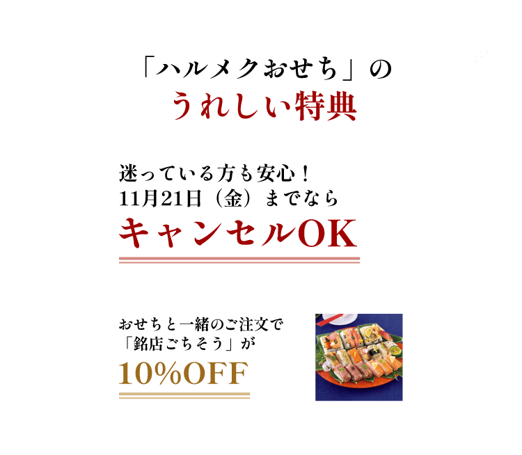 「ハルメクおせち」のうれしい特典 【特典その1】10月4日(金)までの早期ご注文特典 送料無料 【特典その2】迷っている方も安心! 11月22日(金)までならキャンセルOK 【特典その3】おせちと一緒のご注文で「銘店ごちそう」が10%OFF