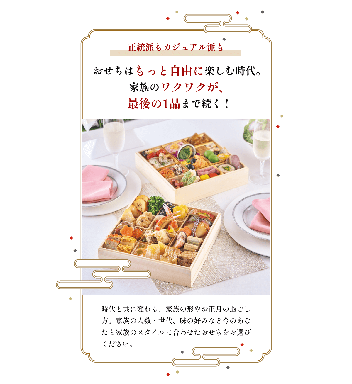 正統派もカジュアル派も おせちはもっと自由に楽しむ時代。家族のワクワクが、最後の1品まで続く! 時代と共に変わる、家族の形やお正月の過ごし方。家族の人数・世代、味の好みなど今のあなたと家族のスタイルに合わせたおせちをお選びください。