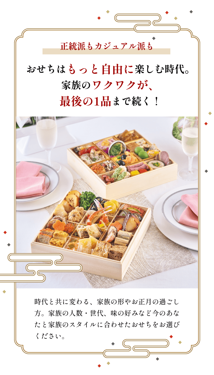 正統派もカジュアル派も おせちはもっと自由に楽しむ時代。家族のワクワクが、最後の1品まで続く! 時代と共に変わる、家族の形やお正月の過ごし方。家族の人数・世代、味の好みなど今のあなたと家族のスタイルに合わせたおせちをお選びください。