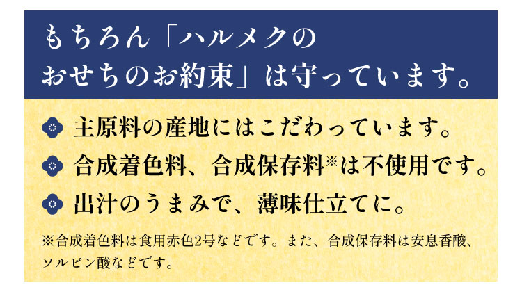 もちろん「ハルメクのおせちのお約束」は守っています。 ●主原料の産地にはこだわっています。 ●合成着色料、合成保存料※は不使用です。 ●出汁のうまみで、薄味仕立てに。 ※合成着色料は食用赤色2号などです。また、合成保存料は安息香酸、ソルビン酸などです。